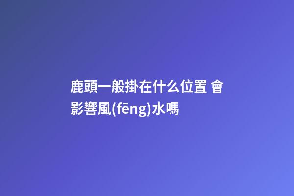 鹿頭一般掛在什么位置 會影響風(fēng)水嗎